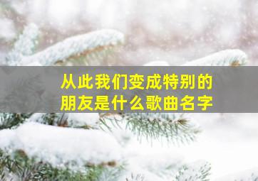 从此我们变成特别的朋友是什么歌曲名字