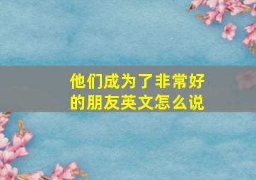 他们成为了非常好的朋友英文怎么说