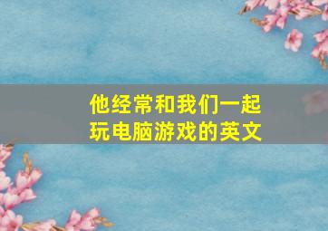 他经常和我们一起玩电脑游戏的英文