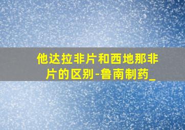 他达拉非片和西地那非片的区别-鲁南制药_