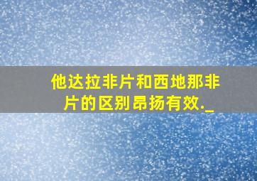 他达拉非片和西地那非片的区别昂扬有效._