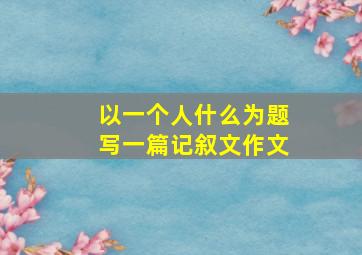 以一个人什么为题写一篇记叙文作文