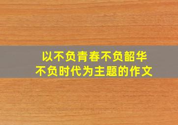 以不负青春不负韶华不负时代为主题的作文