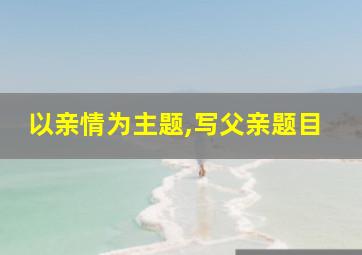 以亲情为主题,写父亲题目