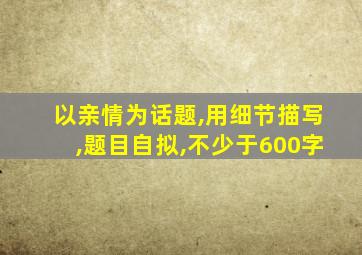 以亲情为话题,用细节描写,题目自拟,不少于600字