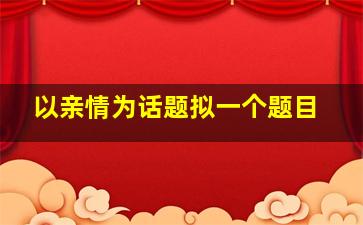 以亲情为话题拟一个题目