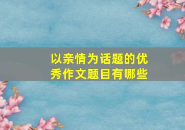 以亲情为话题的优秀作文题目有哪些