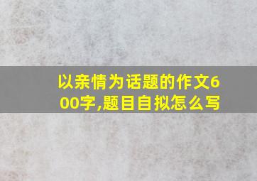 以亲情为话题的作文600字,题目自拟怎么写