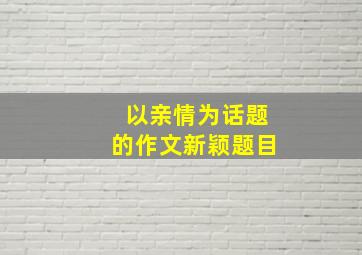 以亲情为话题的作文新颖题目