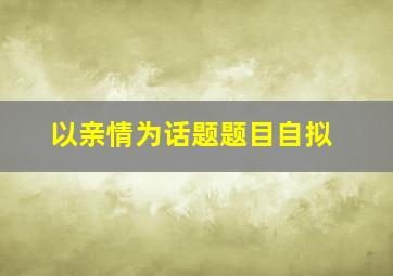 以亲情为话题题目自拟