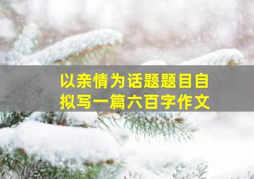 以亲情为话题题目自拟写一篇六百字作文