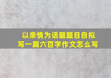 以亲情为话题题目自拟写一篇六百字作文怎么写