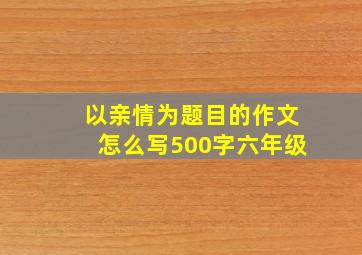 以亲情为题目的作文怎么写500字六年级