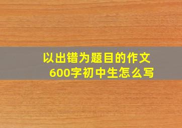 以出错为题目的作文600字初中生怎么写