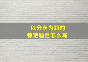 以分享为题的惊艳题目怎么写