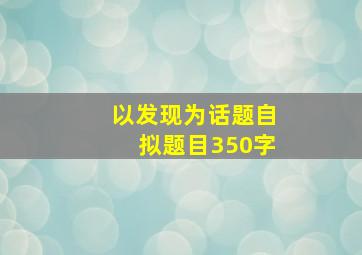 以发现为话题自拟题目350字