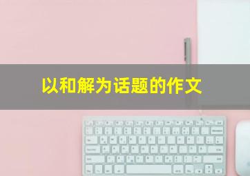 以和解为话题的作文