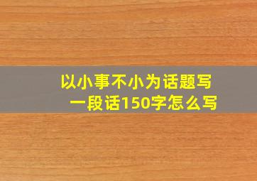 以小事不小为话题写一段话150字怎么写