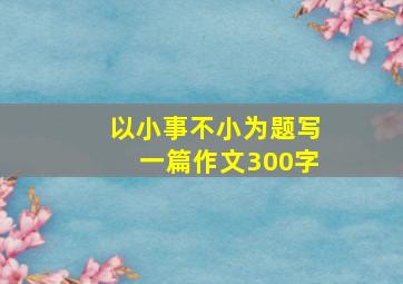 以小事不小为题写一篇作文300字