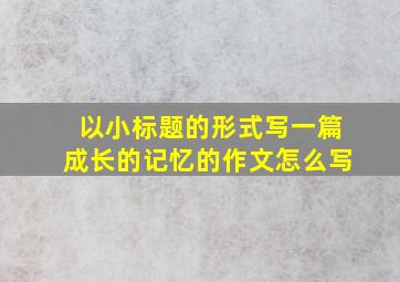 以小标题的形式写一篇成长的记忆的作文怎么写