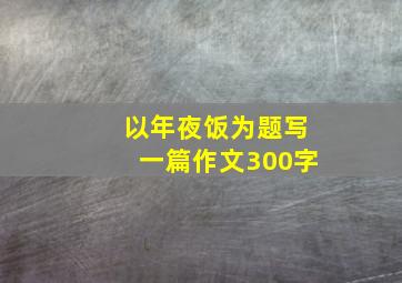 以年夜饭为题写一篇作文300字