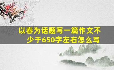 以春为话题写一篇作文不少于650字左右怎么写