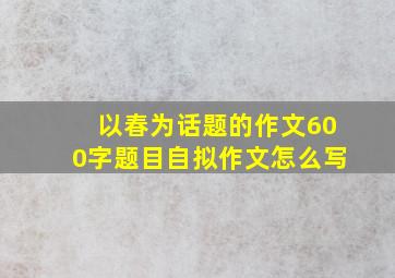 以春为话题的作文600字题目自拟作文怎么写