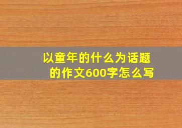 以童年的什么为话题的作文600字怎么写