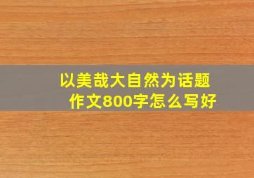 以美哉大自然为话题作文800字怎么写好