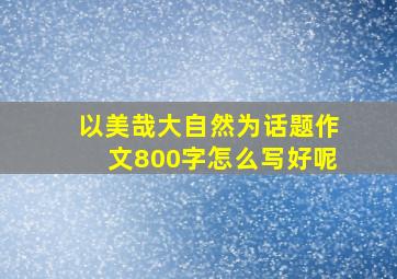 以美哉大自然为话题作文800字怎么写好呢