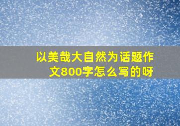 以美哉大自然为话题作文800字怎么写的呀