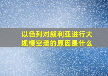 以色列对叙利亚进行大规模空袭的原因是什么