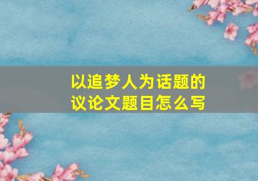 以追梦人为话题的议论文题目怎么写