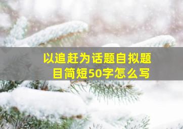 以追赶为话题自拟题目简短50字怎么写