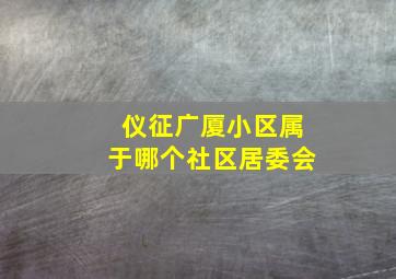 仪征广厦小区属于哪个社区居委会