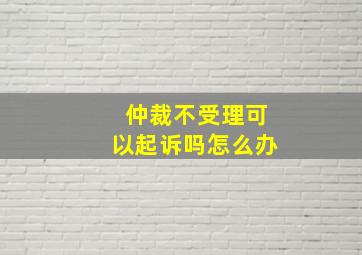 仲裁不受理可以起诉吗怎么办