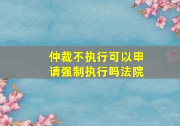 仲裁不执行可以申请强制执行吗法院