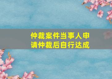 仲裁案件当事人申请仲裁后自行达成