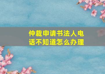 仲裁申请书法人电话不知道怎么办理