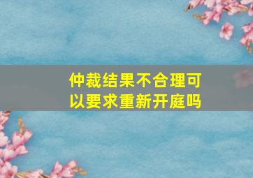 仲裁结果不合理可以要求重新开庭吗