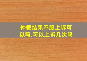 仲裁结果不服上诉可以吗,可以上诉几次吗