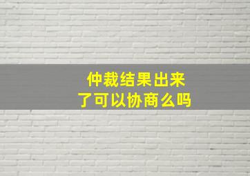 仲裁结果出来了可以协商么吗