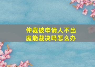 仲裁被申请人不出庭能裁决吗怎么办