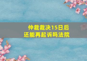 仲裁裁决15日后还能再起诉吗法院