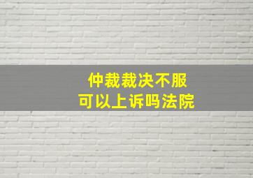 仲裁裁决不服可以上诉吗法院