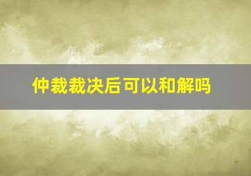 仲裁裁决后可以和解吗