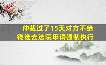 仲裁过了15天对方不给钱谁去法院申请强制执行