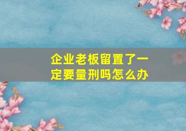 企业老板留置了一定要量刑吗怎么办