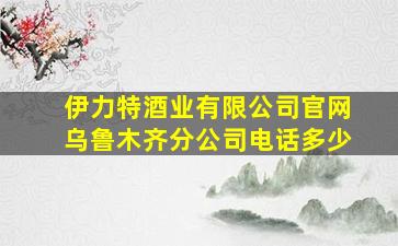 伊力特酒业有限公司官网乌鲁木齐分公司电话多少