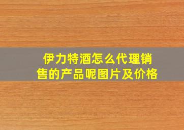 伊力特酒怎么代理销售的产品呢图片及价格